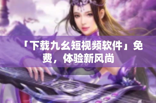 「下载九幺短视频软件」免费，体验新风尚