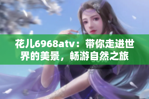 花儿6968atv：带你走进世界的美景，畅游自然之旅