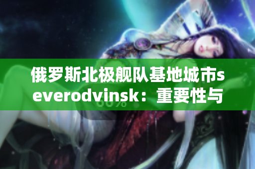 俄罗斯北极舰队基地城市severodvinsk：重要性与发展