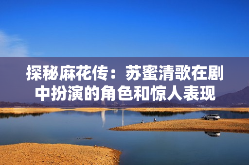探秘麻花传：苏蜜清歌在剧中扮演的角色和惊人表现