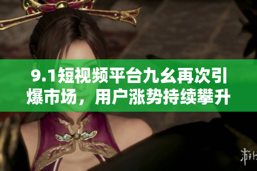 9.1短视频平台九幺再次引爆市场，用户涨势持续攀升