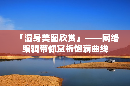 「湿身美图欣赏」——网络编辑带你赏析饱满曲线
