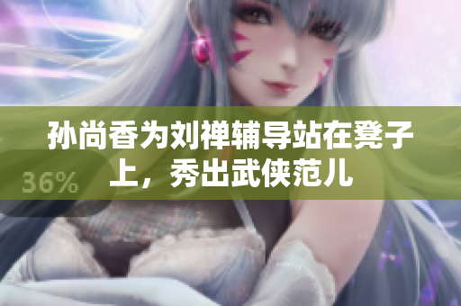 孙尚香为刘禅辅导站在凳子上，秀出武侠范儿