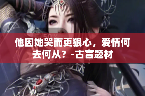 他因她哭而更狠心，爱情何去何从？-古言题材
