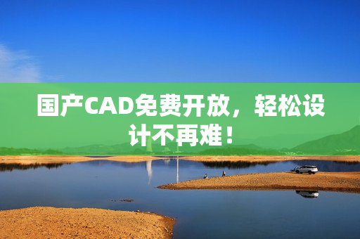 国产CAD免费开放，轻松设计不再难！