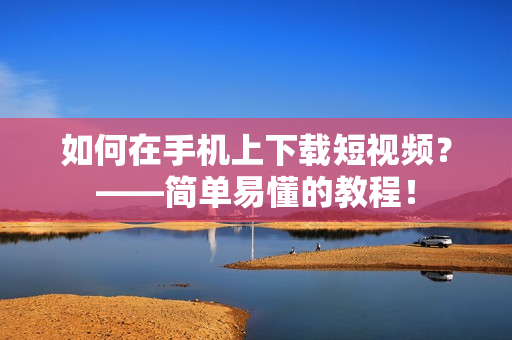 如何在手机上下载短视频？——简单易懂的教程！
