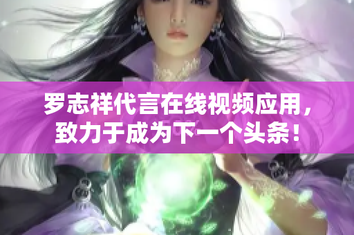 罗志祥代言在线视频应用，致力于成为下一个头条！