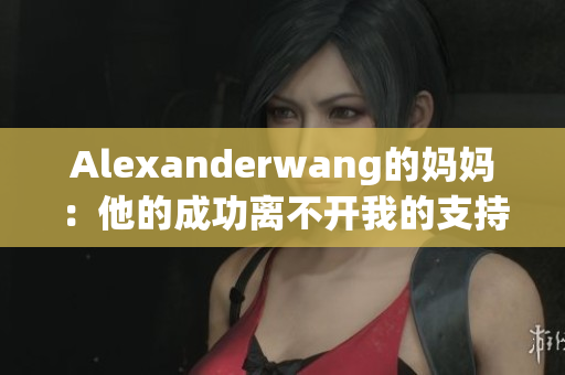 Alexanderwang的妈妈：他的成功离不开我的支持与陪伴
