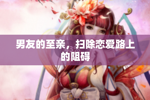 男友的至亲，扫除恋爱路上的阻碍