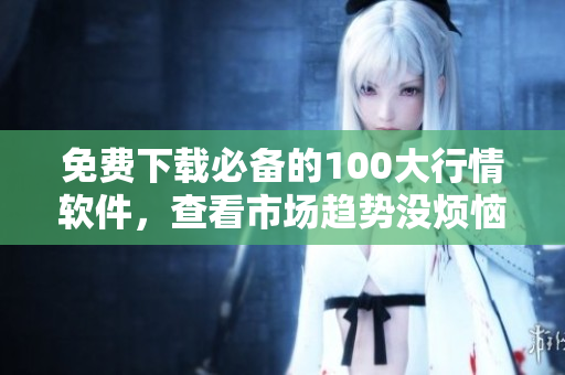 免费下载必备的100大行情软件，查看市场趋势没烦恼！