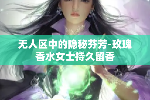 无人区中的隐秘芬芳-玫瑰香水女士持久留香