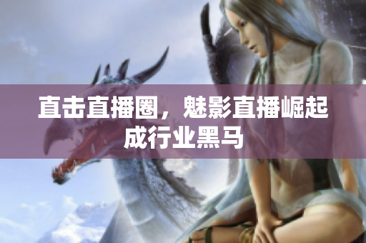 直击直播圈，魅影直播崛起成行业黑马