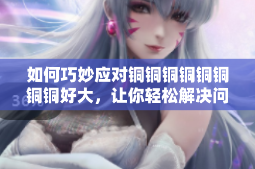 如何巧妙应对铜铜铜铜铜铜铜铜好大，让你轻松解决问题？