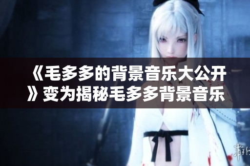 《毛多多的背景音乐大公开》变为揭秘毛多多背景音乐，超有料！