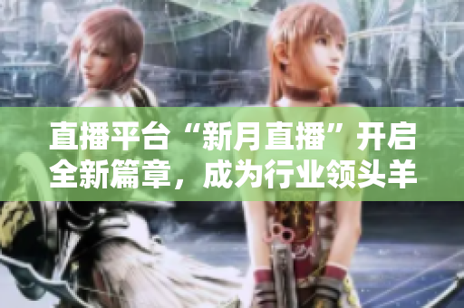 直播平台“新月直播”开启全新篇章，成为行业领头羊