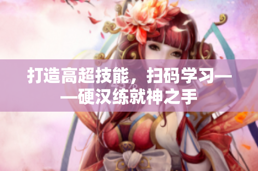 打造高超技能，扫码学习——硬汉练就神之手