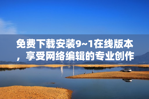 免费下载安装9~1在线版本，享受网络编辑的专业创作体验
