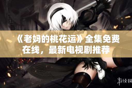 《老妈的桃花运》全集免费在线，最新电视剧推荐