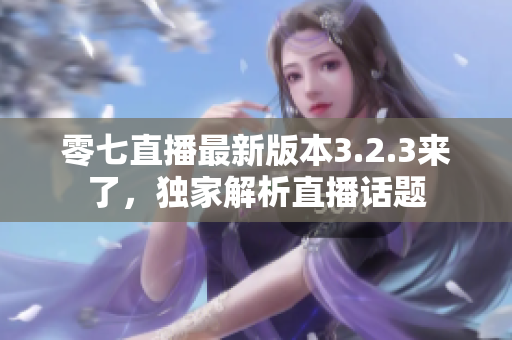 零七直播最新版本3.2.3来了，独家解析直播话题