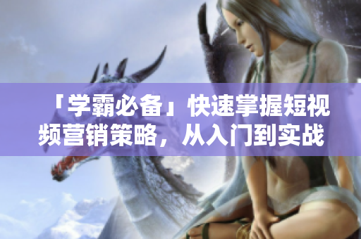 「学霸必备」快速掌握短视频营销策略，从入门到实战