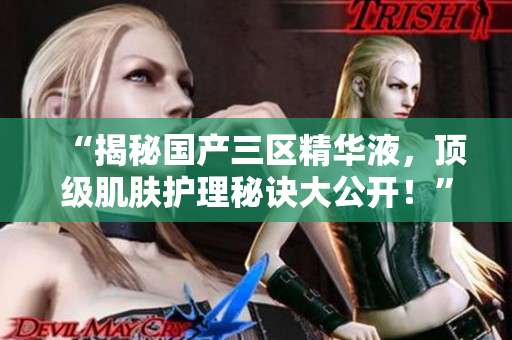 “揭秘国产三区精华液，顶级肌肤护理秘诀大公开！”