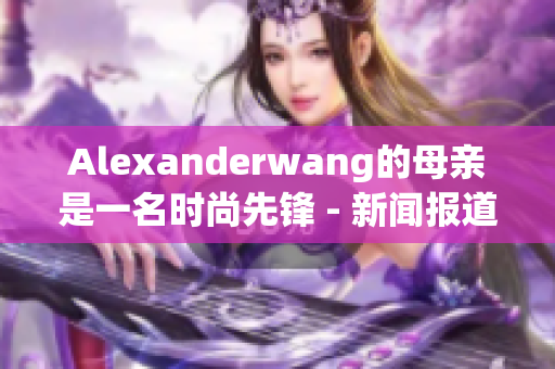 Alexanderwang的母亲是一名时尚先锋 - 新闻报道