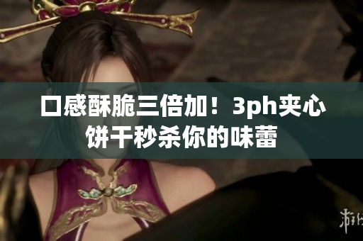 口感酥脆三倍加！3ph夹心饼干秒杀你的味蕾