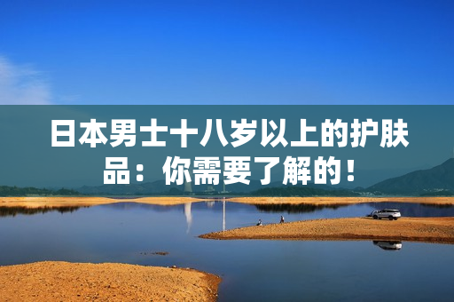 日本男士十八岁以上的护肤品：你需要了解的！