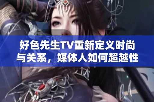 好色先生TV重新定义时尚与关系，媒体人如何超越性别成见？