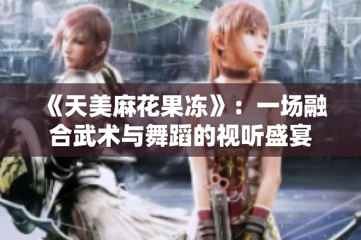 《天美麻花果冻》：一场融合武术与舞蹈的视听盛宴