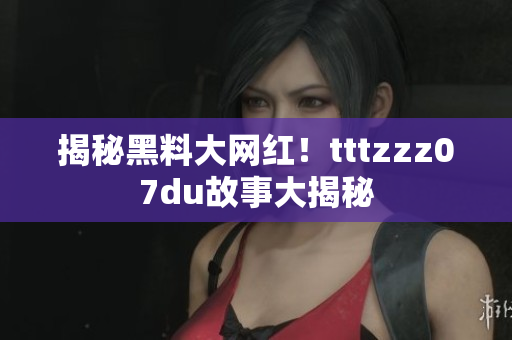 揭秘黑料大网红！tttzzz07du故事大揭秘