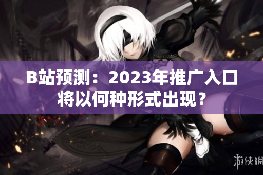 B站预测：2023年推广入口将以何种形式出现？