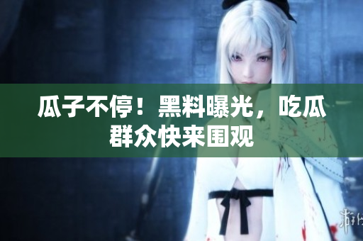 瓜子不停！黑料曝光，吃瓜群众快来围观