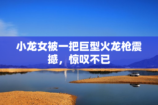 小龙女被一把巨型火龙枪震撼，惊叹不已