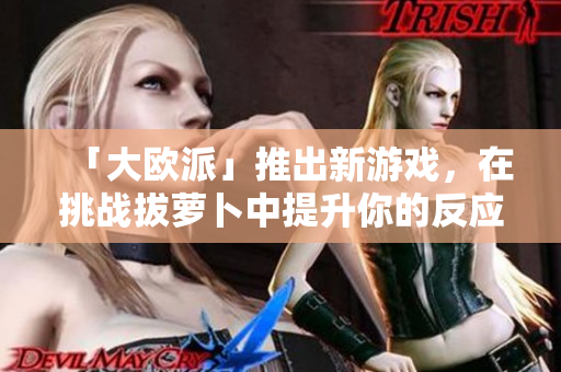 「大欧派」推出新游戏，在挑战拔萝卜中提升你的反应力！