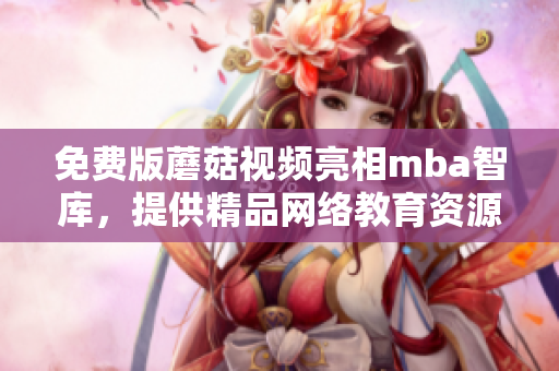 免费版蘑菇视频亮相mba智库，提供精品网络教育资源