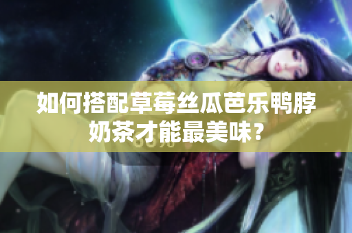 如何搭配草莓丝瓜芭乐鸭脖奶茶才能最美味？