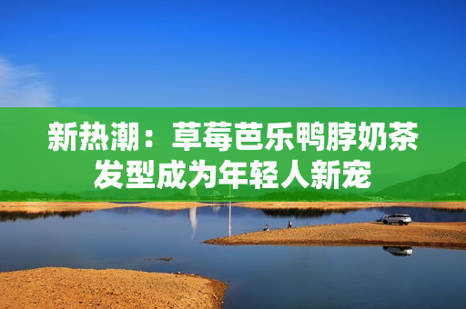 新热潮：草莓芭乐鸭脖奶茶发型成为年轻人新宠