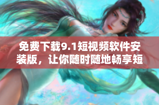 免费下载9.1短视频软件安装版，让你随时随地畅享短视频时代
