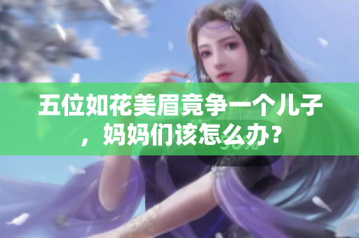 五位如花美眉竟争一个儿子，妈妈们该怎么办？