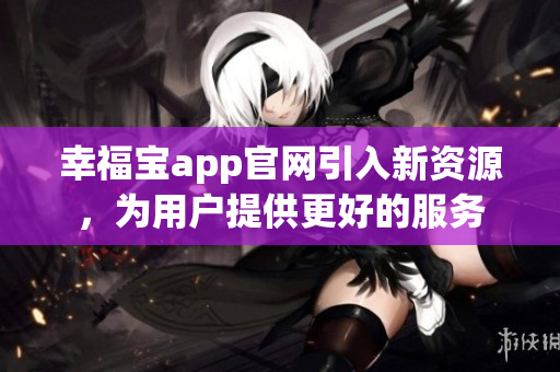 幸福宝app官网引入新资源，为用户提供更好的服务