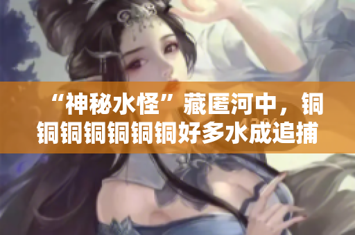 “神秘水怪”藏匿河中，铜铜铜铜铜铜铜好多水成追捕重点