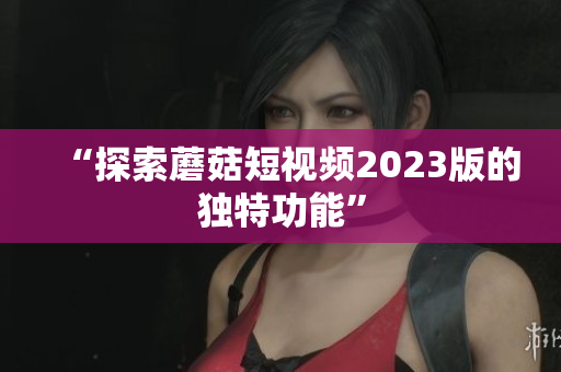“探索蘑菇短视频2023版的独特功能”