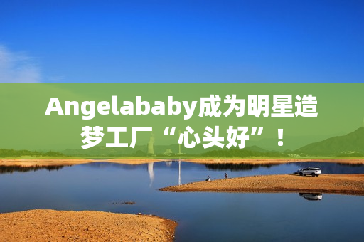 Angelababy成为明星造梦工厂“心头好”！