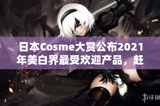 日本Cosme大赏公布2021年美白界最受欢迎产品，赶快看看有哪些！