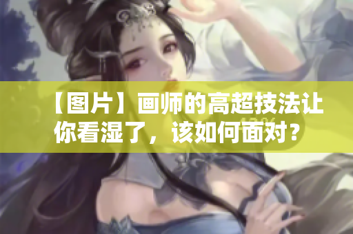 【图片】画师的高超技法让你看湿了，该如何面对？