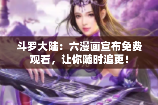 斗罗大陆：六漫画宣布免费观看，让你随时追更！