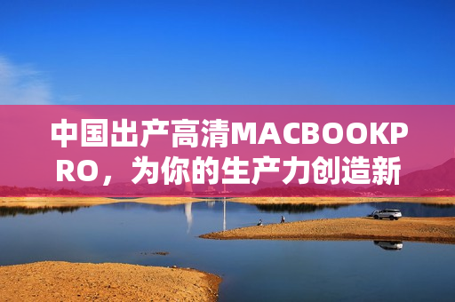 中国出产高清MACBOOKPRO，为你的生产力创造新标准