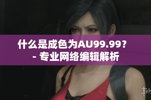 什么是成色为AU99.99？ - 专业网络编辑解析