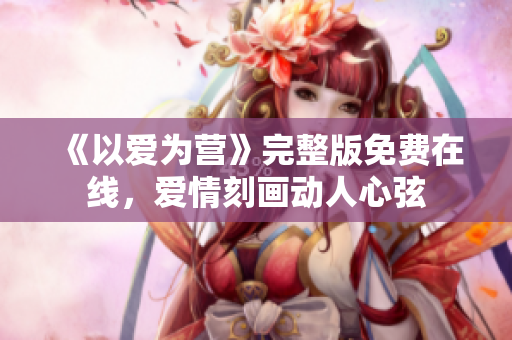 《以爱为营》完整版免费在线，爱情刻画动人心弦